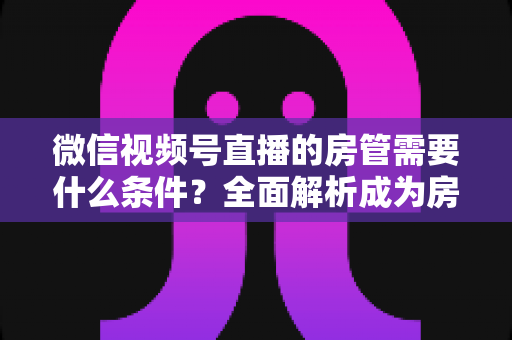 微信视频号直播的房管需要什么条件？全面解析成为房管的门槛、职责与晋升之路
