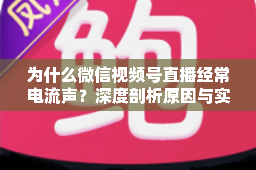为什么微信视频号直播经常电流声？深度剖析原因与实用解决指南