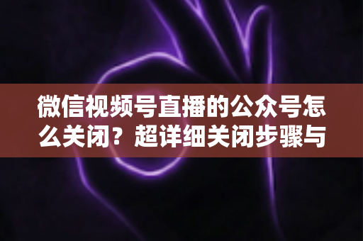 微信视频号直播的公众号怎么关闭?超详细关闭步骤与避坑指南一次讲清 微信视频号直播的公众号怎么关闭?超详细关闭步骤与避坑指南一次讲清