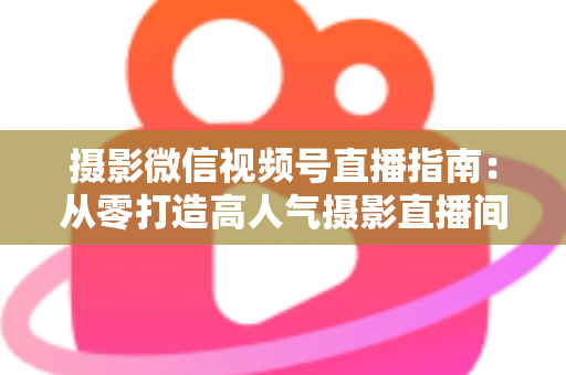 摄影微信视频号直播指南：从零打造高人气摄影直播间的全流程实战手册