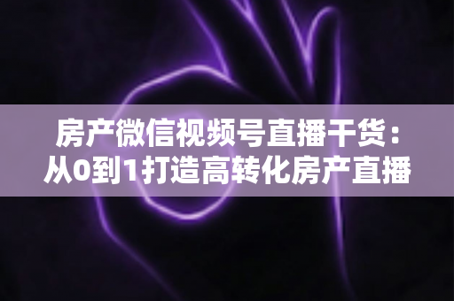 房产微信视频号直播干货：从0到1打造高转化房产直播间的实战指南