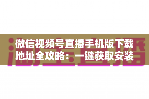 微信视频号直播手机版下载地址全攻略：一键获取安装与开播实用指南