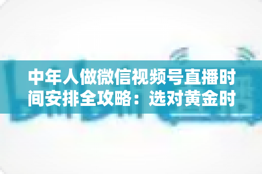 中年人做微信视频号直播时间安排全攻略：选对黄金时段，让每一场直播都不白播