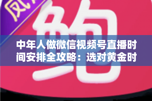 中年人做微信视频号直播时间安排全攻略：选对黄金时段，让每一场直播都不白播