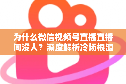 为什么微信视频号直播直播间没人？深度解析冷场根源与快速起号引流实战攻略