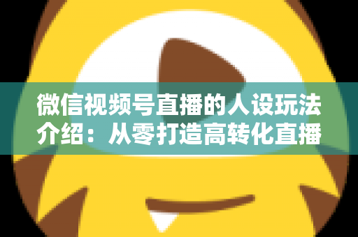 微信视频号直播的人设玩法介绍：从零打造高转化直播间人设的完整实战指南