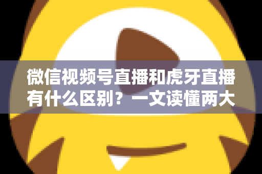 微信视频号直播和虎牙直播有什么区别？一文读懂两大直播平台的定位、玩法与变现差异