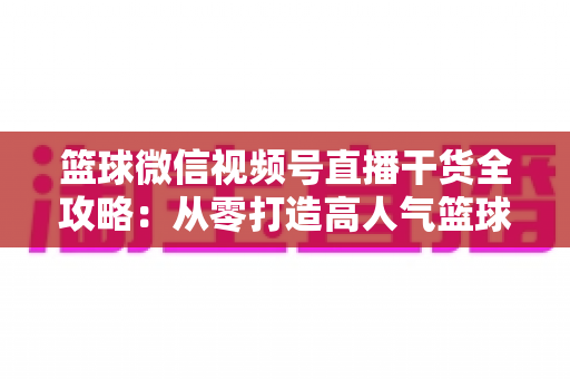 篮球微信视频号直播干货全攻略：从零打造高人气篮球直播间的实战指南