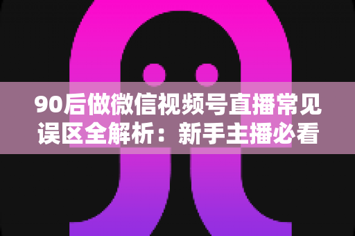 90后做微信视频号直播常见误区全解析：新手主播必看的避坑指南