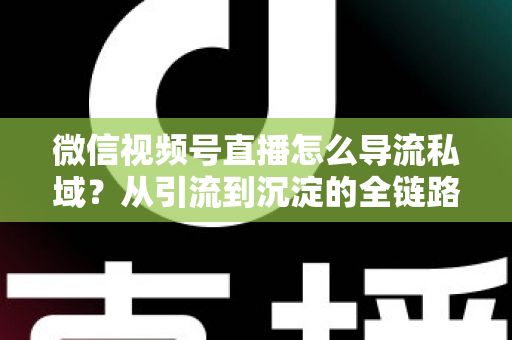 微信视频号直播怎么导流私域？从引流到沉淀的全链路实战指南