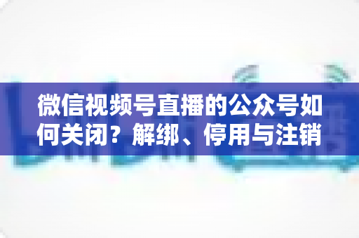 微信视频号直播的公众号如何关闭？解绑、停用与注销全流程一站式指南