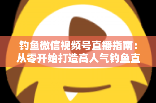 钓鱼微信视频号直播指南:从零开始打造高人气钓鱼直播间的实战攻略 钓鱼微信视频号直播指南:从零开始打造高人气钓鱼直播间的实战攻略
