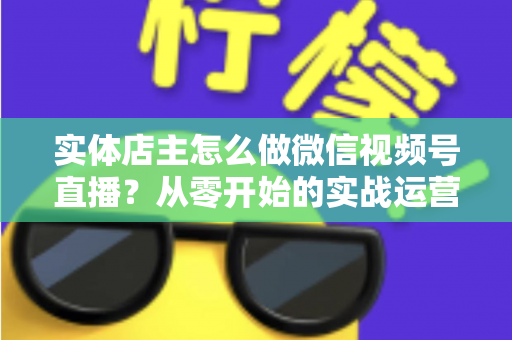 实体店主怎么做微信视频号直播？从零开始的实战运营全攻略