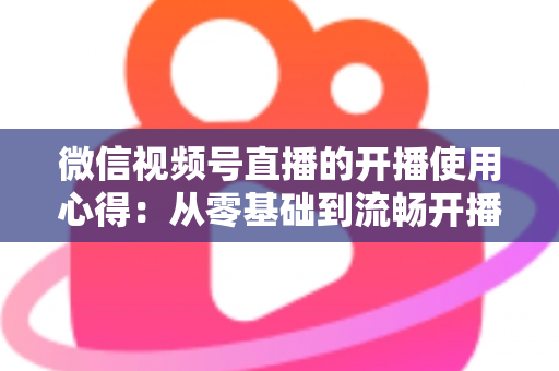 微信视频号直播的开播使用心得：从零基础到流畅开播的完整实战指南