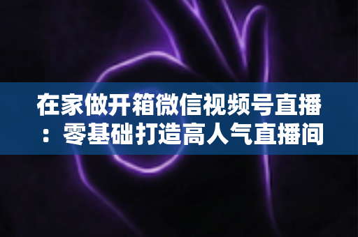 在家做开箱微信视频号直播：零基础打造高人气直播间的完整实战指南