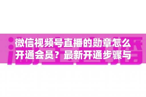 微信视频号直播的勋章怎么开通会员？最新开通步骤与会员权益全解析