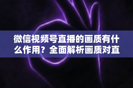 微信视频号直播的画质有什么作用？全面解析画质对直播间流量与转化的关键影响