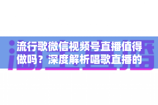 流行歌微信视频号直播值得做吗？深度解析唱歌直播的机遇、收益与实战攻略