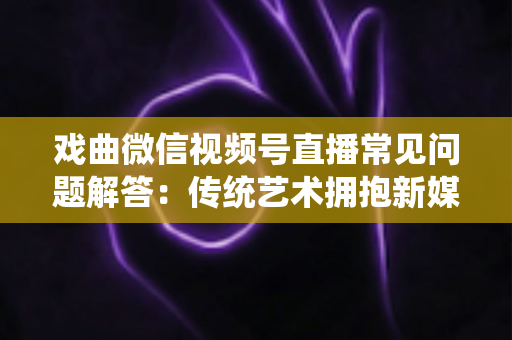戏曲微信视频号直播常见问题解答：传统艺术拥抱新媒体的实用指南