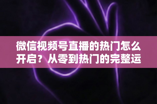 微信视频号直播的热门怎么开启？从零到热门的完整运营指南
