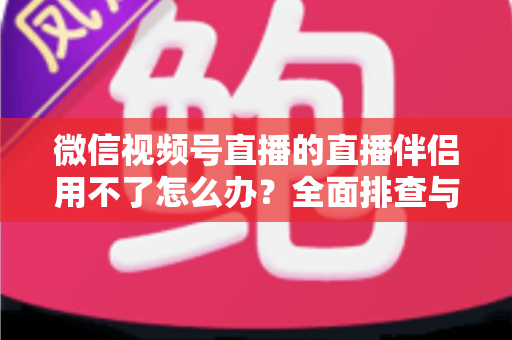 微信视频号直播的直播伴侣用不了怎么办？全面排查与高效解决方案指南
