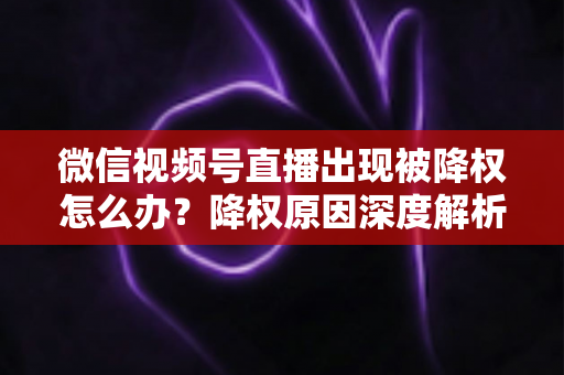 微信视频号直播出现被降权怎么办?降权原因深度解析与快速恢复流量权重全攻略 微信视频号直播出现被降权怎么办?降权原因深度解析与快速恢复流量权重全攻略