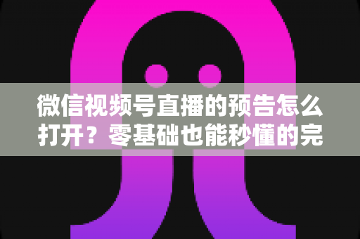微信视频号直播的预告怎么打开？零基础也能秒懂的完整操作指南与实用技巧