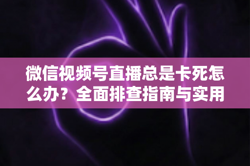 微信视频号直播总是卡死怎么办？全面排查指南与实用解决技巧助你流畅看播