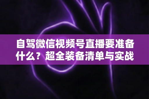 自驾微信视频号直播要准备什么？超全装备清单与实战避坑指南一次讲清
