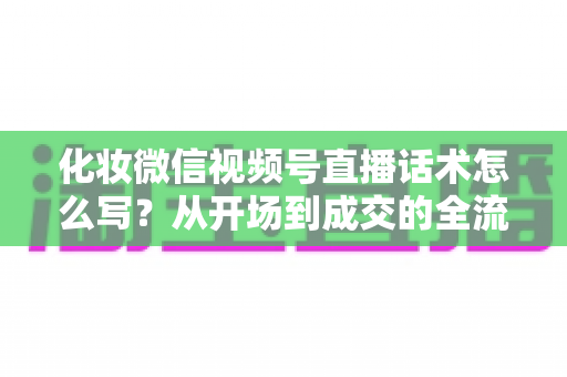 化妆微信视频号直播话术怎么写？从开场到成交的全流程实战话术指南
