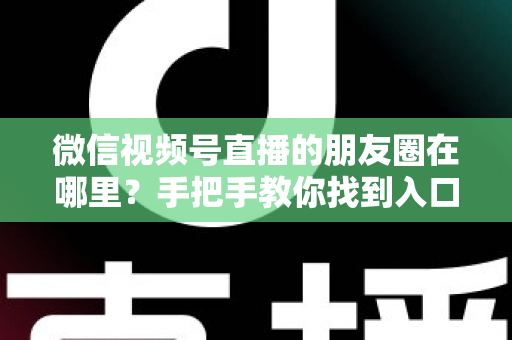 微信视频号直播的朋友圈在哪里？手把手教你找到入口并高效分享直播