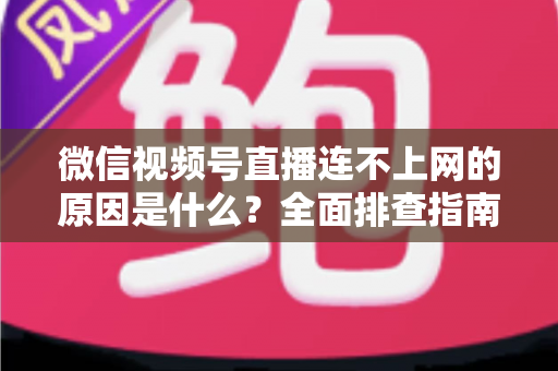 微信视频号直播连不上网的原因是什么？全面排查指南与实用解决方案大公开