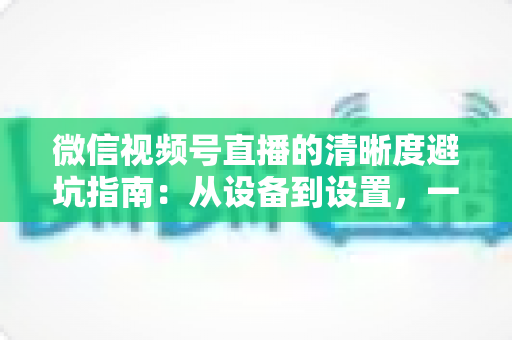 微信视频号直播的清晰度避坑指南:从设备到设置,一次讲透画质提升的每个细节 微信视频号直播的清晰度避坑指南:从设备到设置,一次讲透画质提升的每个细节