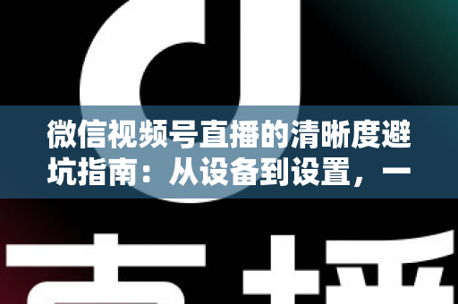 微信视频号直播的清晰度避坑指南：从设备到设置，一次讲透画质提升的每个细节
