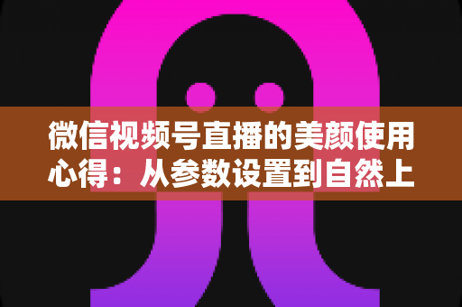 微信视频号直播的美颜使用心得：从参数设置到自然上镜的实战技巧全解析