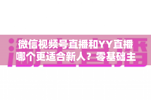微信视频号直播和YY直播哪个更适合新人？零基础主播选平台避坑全指南