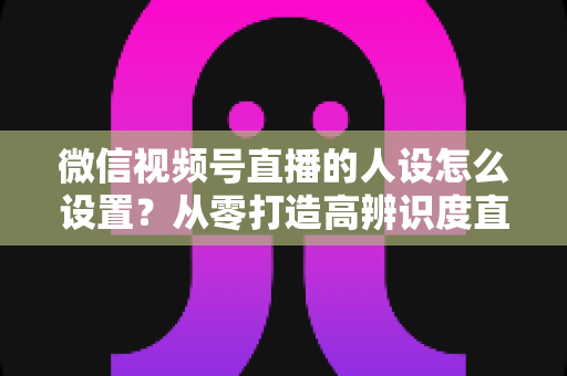 微信视频号直播的人设怎么设置？从零打造高辨识度直播人形的完整指南