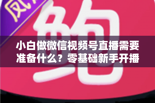小白做微信视频号直播需要准备什么？零基础新手开播前的完整筹备清单与实操指南