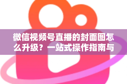 微信视频号直播的封面图怎么升级?一站式操作指南与封面优化全攻略 微信视频号直播的封面图怎么升级?一站式操作指南与封面优化全攻略