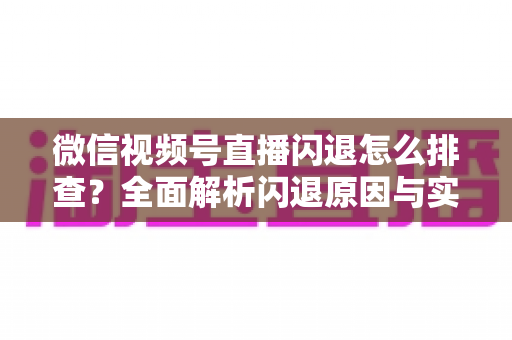 微信视频号直播闪退怎么排查？全面解析闪退原因与实用解决方案，助你快速恢复流畅直播体验