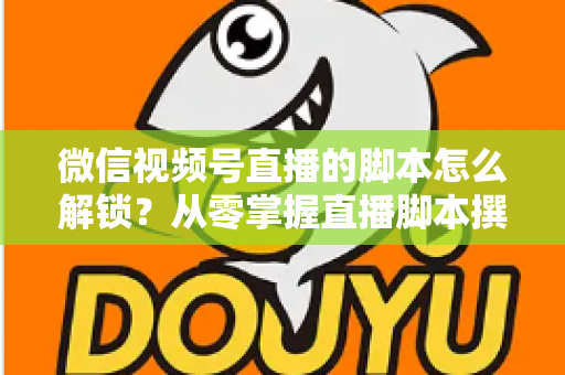 微信视频号直播的脚本怎么解锁？从零掌握直播脚本撰写与实战应用全攻略