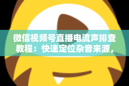 微信视频号直播电流声排查教程：快速定位杂音来源，告别嗡嗡声，打造高清音质直播间的完整实战指南