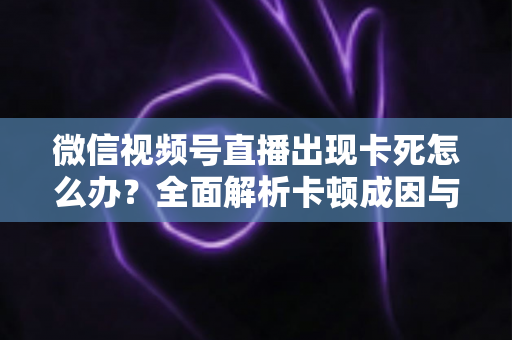 微信视频号直播出现卡死怎么办？全面解析卡顿成因与高效解决指南