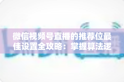 微信视频号直播的推荐位最佳设置全攻略：掌握算法逻辑，让直播间流量翻倍的秘密