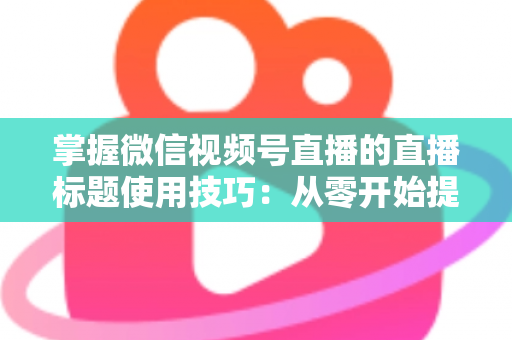 掌握微信视频号直播的直播标题使用技巧：从零开始提升直播间人气与流量的实战指南