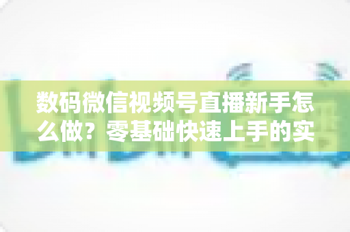 数码微信视频号直播新手怎么做？零基础快速上手的实战攻略全解析
