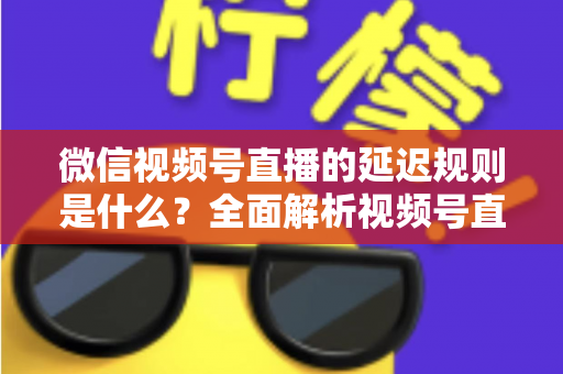 微信视频号直播的延迟规则是什么？全面解析视频号直播延迟机制、常见问题与降延迟实用技巧