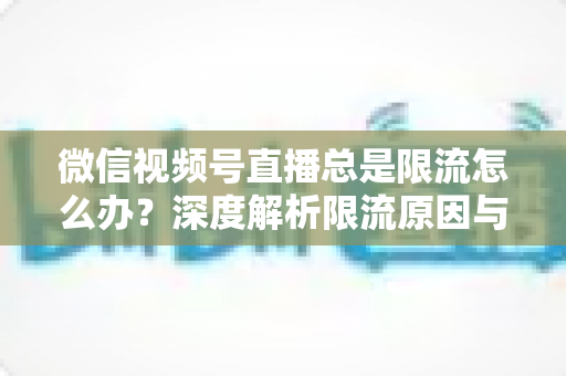 微信视频号直播总是限流怎么办？深度解析限流原因与高效解决方案全指南