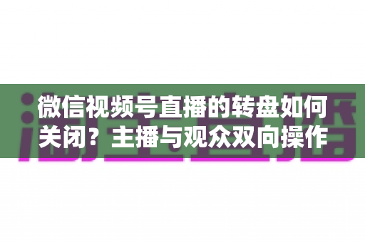 微信视频号直播的转盘如何关闭？主播与观众双向操作全攻略
