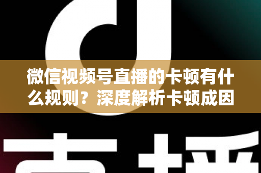微信视频号直播的卡顿有什么规则？深度解析卡顿成因、平台规范与优化指南